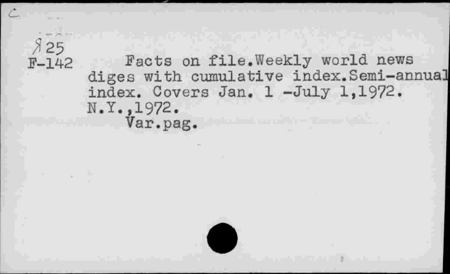 ﻿^25
F-142 Facts on file.Weekly world news diges with cumulative index.Semi-annua index. Covers Jan. 1 -July 1,1972. N.Y.,1972.
Var.pag.